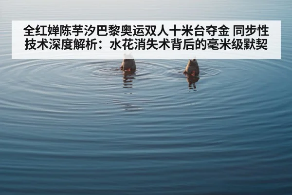 全红婵陈芋汐巴黎奥运双人十米台夺金 同步性技术深度解析：水花消失术背后的毫米级默契